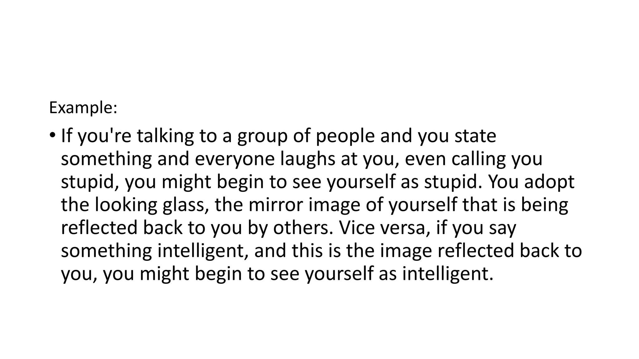 Example:
• If you're talking to a group of people and you state
something and everyone laughs at you, even calling you
stupid, you might begin to see yourself as stupid. You adopt
the looking glass, the mirror image of yourself that is being
reflected back to you by others. Vice versa, if you say
something intelligent, and this is the image reflected back to
you, you might begin to see yourself as intelligent.
 