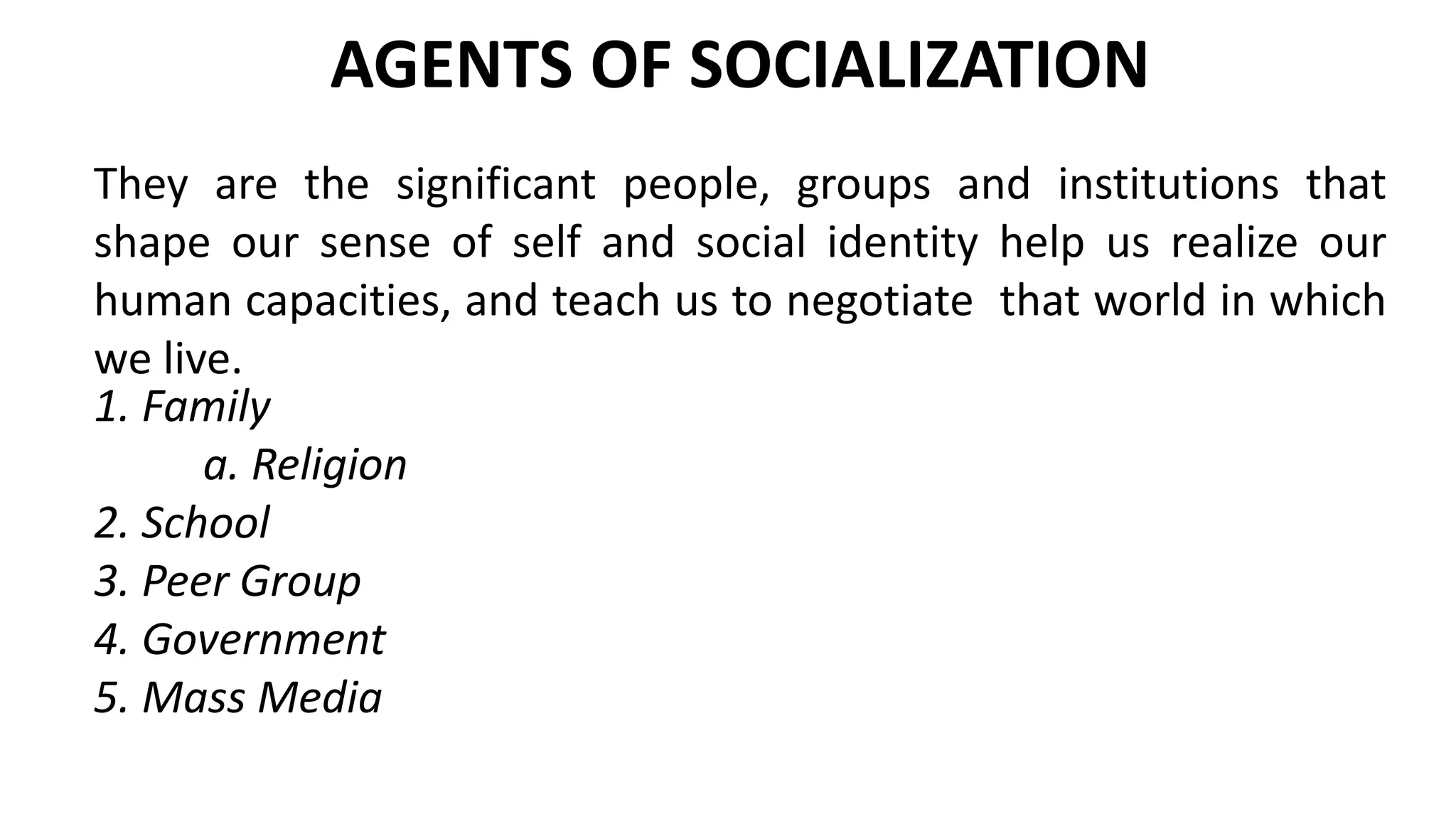 AGENTS OF SOCIALIZATION
1. Family
a. Religion
2. School
3. Peer Group
4. Government
5. Mass Media
They are the significant people, groups and institutions that
shape our sense of self and social identity help us realize our
human capacities, and teach us to negotiate that world in which
we live.
 
