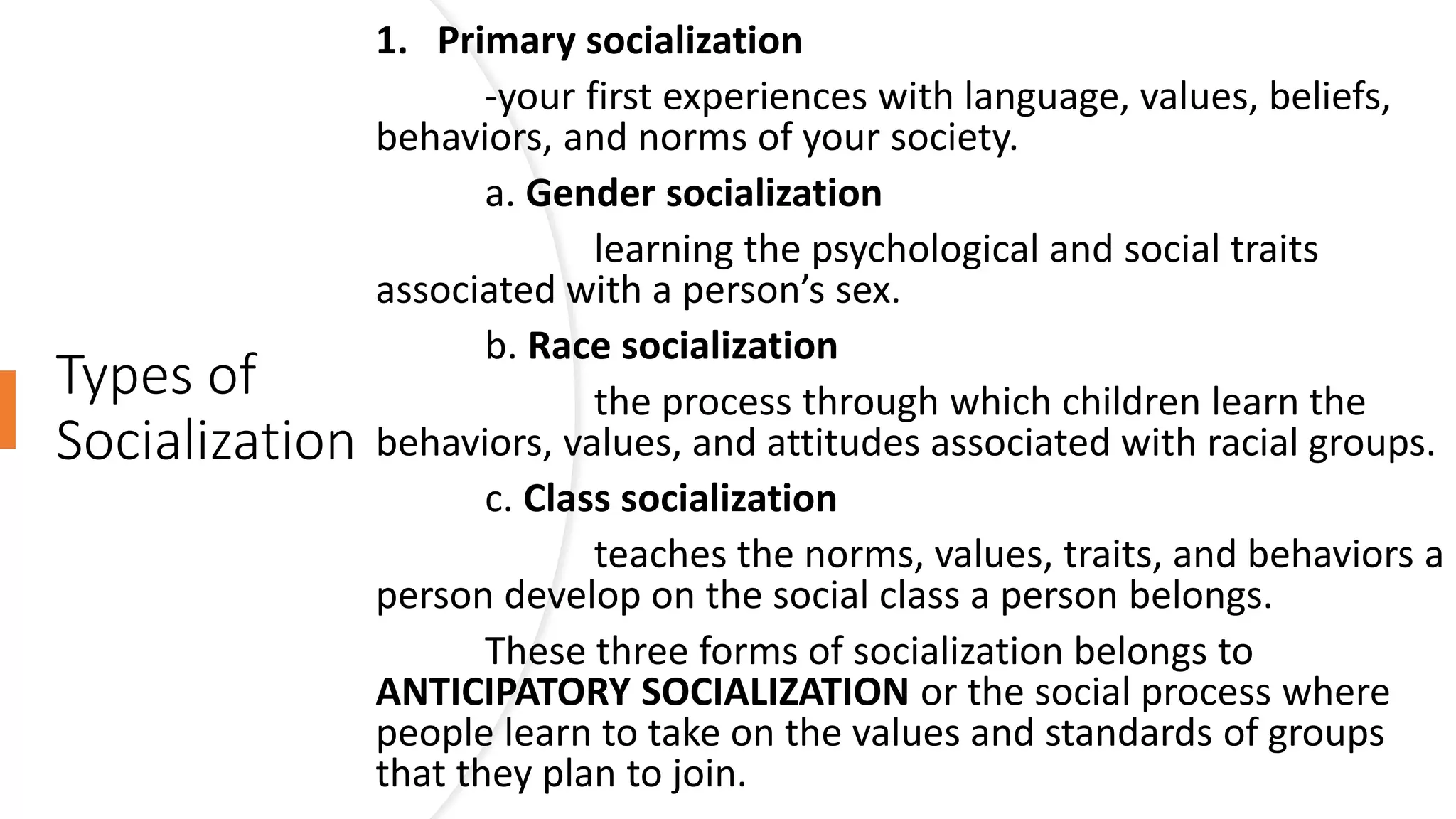 Types of
Socialization
1. Primary socialization
-your first experiences with language, values, beliefs,
behaviors, and norms of your society.
a. Gender socialization
learning the psychological and social traits
associated with a person’s sex.
b. Race socialization
the process through which children learn the
behaviors, values, and attitudes associated with racial groups.
c. Class socialization
teaches the norms, values, traits, and behaviors a
person develop on the social class a person belongs.
These three forms of socialization belongs to
ANTICIPATORY SOCIALIZATION or the social process where
people learn to take on the values and standards of groups
that they plan to join.
 