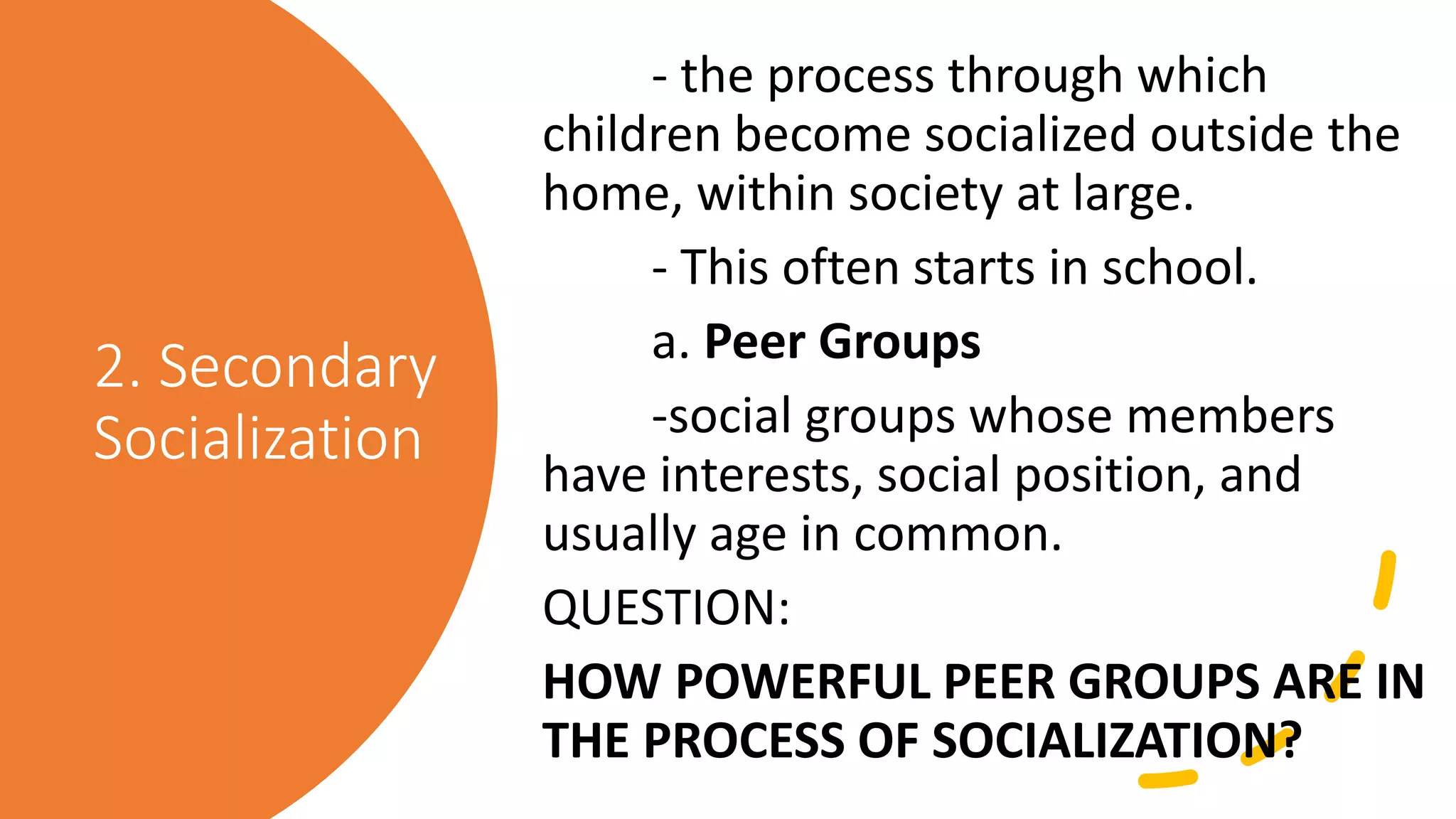 2. Secondary
Socialization
- the process through which
children become socialized outside the
home, within society at large.
- This often starts in school.
a. Peer Groups
-social groups whose members
have interests, social position, and
usually age in common.
QUESTION:
HOW POWERFUL PEER GROUPS ARE IN
THE PROCESS OF SOCIALIZATION?
 