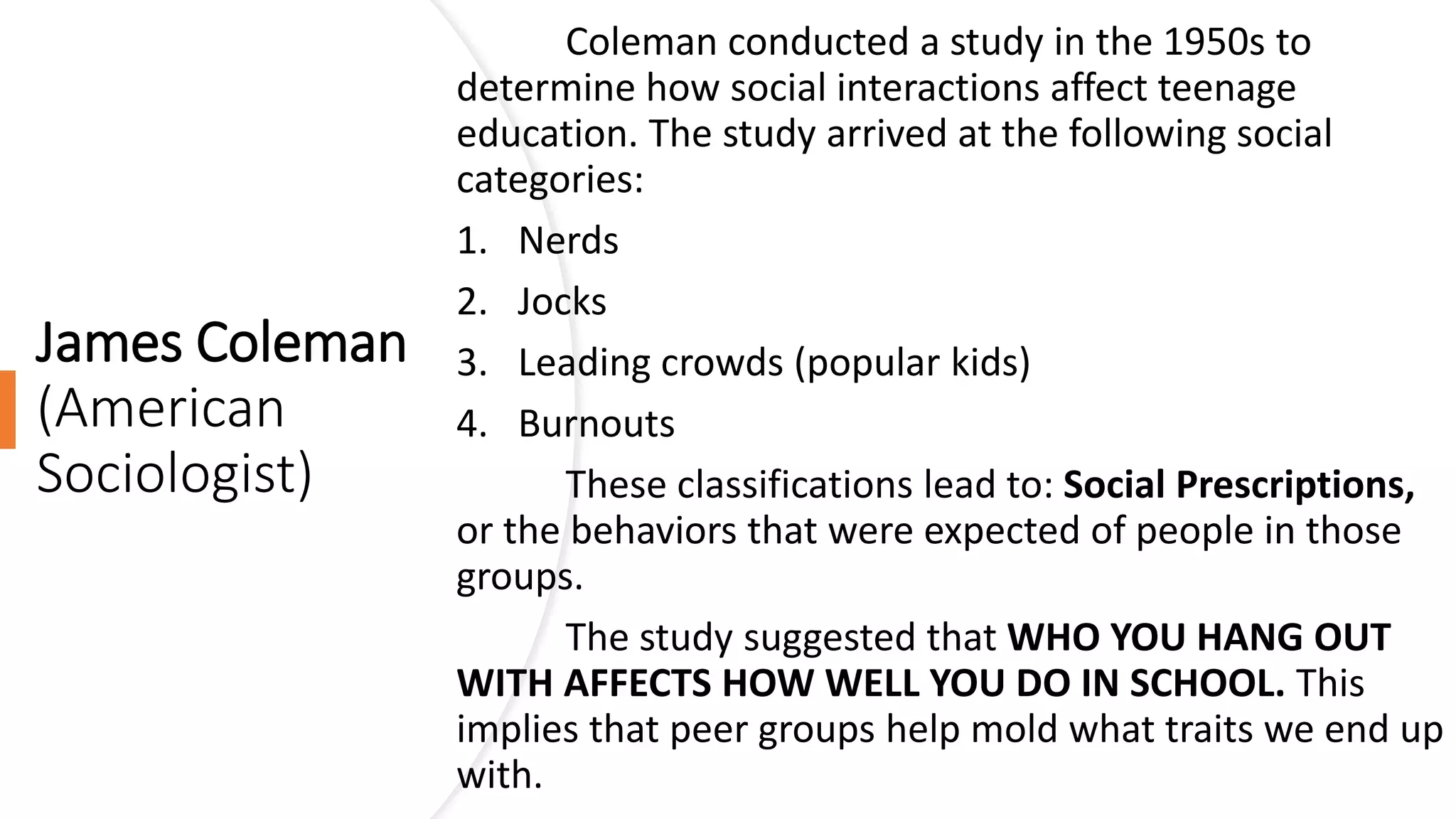James Coleman
(American
Sociologist)
Coleman conducted a study in the 1950s to
determine how social interactions affect teenage
education. The study arrived at the following social
categories:
1. Nerds
2. Jocks
3. Leading crowds (popular kids)
4. Burnouts
These classifications lead to: Social Prescriptions,
or the behaviors that were expected of people in those
groups.
The study suggested that WHO YOU HANG OUT
WITH AFFECTS HOW WELL YOU DO IN SCHOOL. This
implies that peer groups help mold what traits we end up
with.
 