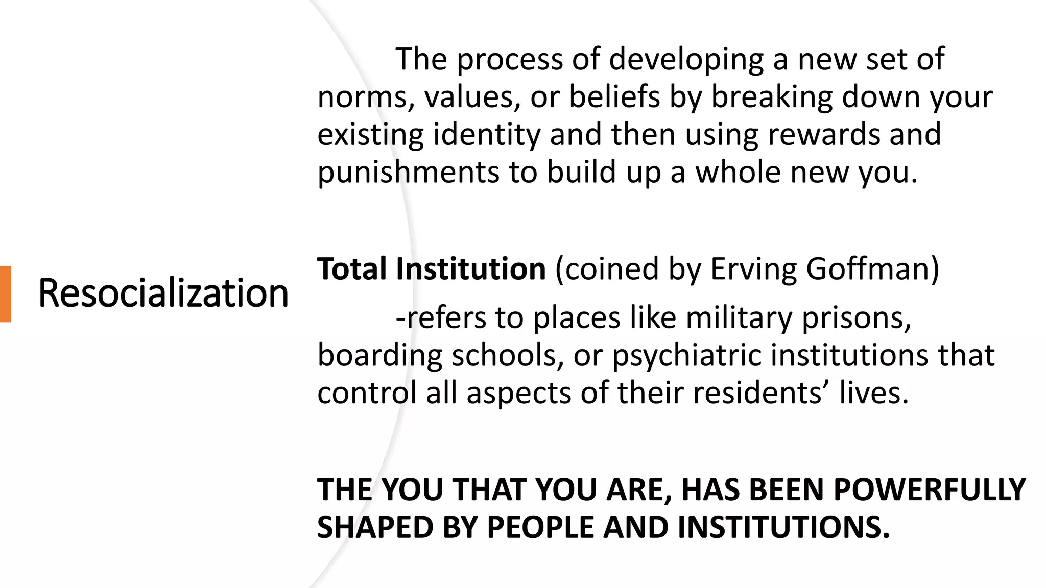 Resocialization
The process of developing a new set of
norms, values, or beliefs by breaking down your
existing identity and then using rewards and
punishments to build up a whole new you.
Total Institution (coined by Erving Goffman)
-refers to places like military prisons,
boarding schools, or psychiatric institutions that
control all aspects of their residents’ lives.
THE YOU THAT YOU ARE, HAS BEEN POWERFULLY
SHAPED BY PEOPLE AND INSTITUTIONS.
 