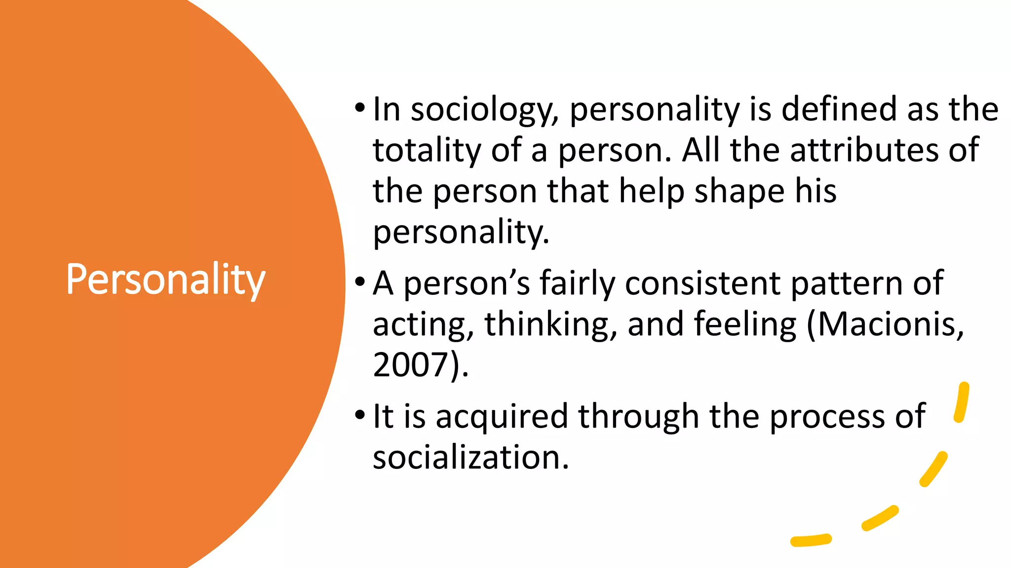 Personality
•In sociology, personality is defined as the
totality of a person. All the attributes of
the person that help shape his
personality.
•A person’s fairly consistent pattern of
acting, thinking, and feeling (Macionis,
2007).
•It is acquired through the process of
socialization.
 