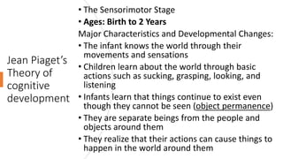 Jean Piaget’s
Theory of
cognitive
development
• The Sensorimotor Stage
• Ages: Birth to 2 Years
Major Characteristics and Developmental Changes:
• The infant knows the world through their
movements and sensations
• Children learn about the world through basic
actions such as sucking, grasping, looking, and
listening
• Infants learn that things continue to exist even
though they cannot be seen (object permanence)
• They are separate beings from the people and
objects around them
• They realize that their actions can cause things to
happen in the world around them
 