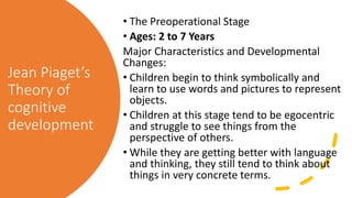 Jean Piaget’s
Theory of
cognitive
development
• The Preoperational Stage
• Ages: 2 to 7 Years
Major Characteristics and Developmental
Changes:
• Children begin to think symbolically and
learn to use words and pictures to represent
objects.
• Children at this stage tend to be egocentric
and struggle to see things from the
perspective of others.
• While they are getting better with language
and thinking, they still tend to think about
things in very concrete terms.
 
