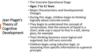 Jean Piaget’s
Theory of
Cognitive
Development
• The Concrete Operational Stage
• Ages: 7 to 11 Years
• Major Characteristics and Developmental
Changes
• During this stage, children begin to thinking
logically about concrete events
• They begin to understand the concept of
conservation; that the amount of liquid in a
short, wide cup is equal to that in a tall, skinny
glass, for example
• Their thinking becomes more logical and
organized, but still very concrete
• Children begin using inductive logic, or
reasoning from specific information to a general
principle
 