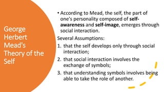 George
Herbert
Mead's
Theory of the
Self
• According to Mead, the self, the part of
one's personality composed of self-
awareness and self-image, emerges through
social interaction.
Several Assumptions:
1. that the self develops only through social
interaction;
2. that social interaction involves the
exchange of symbols;
3. that understanding symbols involves being
able to take the role of another.
 