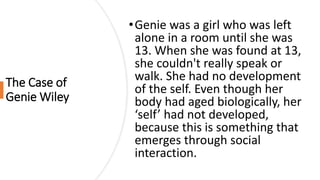 The Case of
Genie Wiley
•Genie was a girl who was left
alone in a room until she was
13. When she was found at 13,
she couldn't really speak or
walk. She had no development
of the self. Even though her
body had aged biologically, her
‘self’ had not developed,
because this is something that
emerges through social
interaction.
 