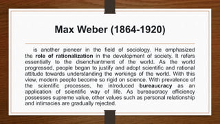 Max Weber (1864-1920)
is another pioneer in the field of sociology. He emphasized
the role of rationalization in the development of society. It refers
essentially to the disenchantment of the world. As the world
progressed, people began to justify and adopt scientific and rational
attitude towards understanding the workings of the world. With this
view, modern people become so rigid on science. With prevalence of
the scientific processes, he introduced bureaucracy as an
application of scientific way of life. As bureaucracy efficiency
possesses supreme value, other values such as personal relationship
and intimacies are gradually rejected.
 