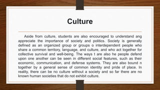 Culture
Aside from culture, students are also encouraged to understand ang
appreciate the importance of society and politics. Society is generally
defined as an organized group or groups o interdependent people who
share a common territory, language, and culture, and who act together for
collective survival and well-being. The ways t are also he people defend
upon one another can be seen in different social features, such as their
economic, communication, and defense systems. They are also bound n
together by a general sense of common identity and pride of place. In
reality, there can be no culture without a society and so far there are no
known human societies that do not exhibit culture.
 