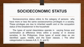 SOCIOECONOMIC STATUS
Socioeconomics status refers to the category of persons who
have more or less the same socioeconomics privileges in a society.
These privileges are due to inherited wealth and or the occupation
status of the breadwinner in the household
The types of social class/status operate in varying forces and
combination at difference times within a society or in diverse
societies. In the Philippines, three types of social class es are
identified: upper, middle, and the lower classes. ( The other
categorization is classes A,B, C, D, and E)
 