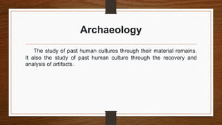 Archaeology
The study of past human cultures through their material remains.
It also the study of past human culture through the recovery and
analysis of artifacts.
 