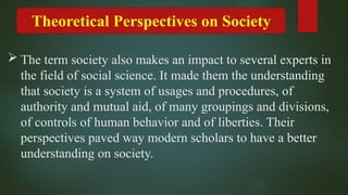 Theoretical Perspectives on Society
 The term society also makes an impact to several experts in
the field of social science. It made them the understanding
that society is a system of usages and procedures, of
authority and mutual aid, of many groupings and divisions,
of controls of human behavior and of liberties. Their
perspectives paved way modern scholars to have a better
understanding on society.
 
