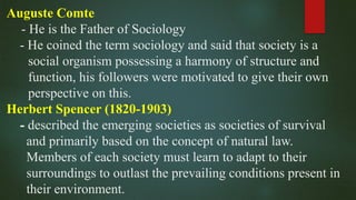 Auguste Comte
- He is the Father of Sociology
- He coined the term sociology and said that society is a
social organism possessing a harmony of structure and
function, his followers were motivated to give their own
perspective on this.
Herbert Spencer (1820-1903)
- described the emerging societies as societies of survival
and primarily based on the concept of natural law.
Members of each society must learn to adapt to their
surroundings to outlast the prevailing conditions present in
their environment.
 