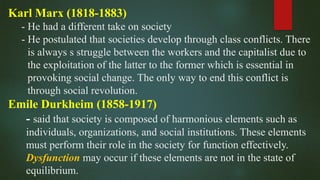 Karl Marx (1818-1883)
- He had a different take on society
- He postulated that societies develop through class conflicts. There
is always s struggle between the workers and the capitalist due to
the exploitation of the latter to the former which is essential in
provoking social change. The only way to end this conflict is
through social revolution.
Emile Durkheim (1858-1917)
- said that society is composed of harmonious elements such as
individuals, organizations, and social institutions. These elements
must perform their role in the society for function effectively.
Dysfunction may occur if these elements are not in the state of
equilibrium.
 