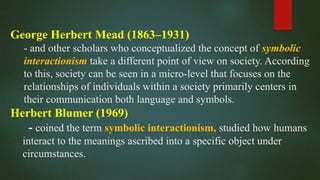 George Herbert Mead (1863–1931)
- and other scholars who conceptualized the concept of symbolic
interactionism take a different point of view on society. According
to this, society can be seen in a micro-level that focuses on the
relationships of individuals within a society primarily centers in
their communication both language and symbols.
Herbert Blumer (1969)
- coined the term symbolic interactionism, studied how humans
interact to the meanings ascribed into a specific object under
circumstances.
 