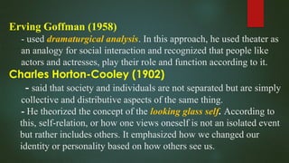 Erving Goffman (1958)
- used dramaturgical analysis. In this approach, he used theater as
an analogy for social interaction and recognized that people like
actors and actresses, play their role and function according to it.
Charles Horton-Cooley (1902)
- said that society and individuals are not separated but are simply
collective and distributive aspects of the same thing.
- He theorized the concept of the looking glass self. According to
this, self-relation, or how one views oneself is not an isolated event
but rather includes others. It emphasized how we changed our
identity or personality based on how others see us.
 