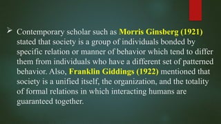  Contemporary scholar such as Morris Ginsberg (1921)
stated that society is a group of individuals bonded by
specific relation or manner of behavior which tend to differ
them from individuals who have a different set of patterned
behavior. Also, Franklin Giddings (1922) mentioned that
society is a unified itself, the organization, and the totality
of formal relations in which interacting humans are
guaranteed together.
 