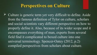 Perspectives on Culture
 Culture is generic term yet very difficult to define. Aside
from the famous definition of Tylor on culture, scholars
and social scientists vary different perspective on how to
properly define it. Also, because of its wider scope and it
encompasses everything of man, experts from several
field find it complicated to boxed culture into one
universal terminology. Spencer-Oatey (2012, p.2)
compiled perspectives from scholars about culture.
 