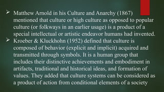  Matthew Arnold in his Culture and Anarchy (1867)
mentioned that culture or high culture as opposed to popular
culture (or folkways in an earlier usage) is a product of a
special intellectual or artistic endeavor humans had invented.
 Kroeber & Kluckhohn (1952) defined that culture is
composed of behavior (explicit and implicit) acquired and
transmitted through symbols. It is a human group that
includes their distinctive achievements and embodiment in
artifacts, traditional and historical ideas, and formation of
values. They added that culture systems can be considered as
a product of action from conditional elements of a society
 