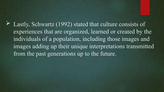  Lastly, Schwartz (1992) stated that culture consists of
experiences that are organized, learned or created by the
individuals of a population, including those images and
images adding up their unique interpretations transmitted
from the past generations up to the future.
 