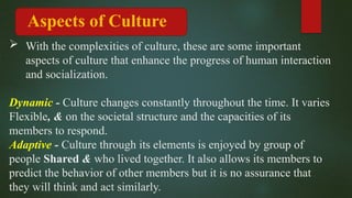 With the complexities of culture, these are some important
aspects of culture that enhance the progress of human interaction
and socialization.
Dynamic - Culture changes constantly throughout the time. It varies
Flexible, & on the societal structure and the capacities of its
members to respond.
Adaptive - Culture through its elements is enjoyed by group of
people Shared & who lived together. It also allows its members to
predict the behavior of other members but it is no assurance that
they will think and act similarly.
Aspects of Culture
 