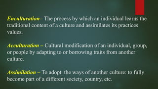 Enculturation– The process by which an individual learns the
traditional content of a culture and assimilates its practices
values.
Acculturation – Cultural modification of an individual, group,
or people by adapting to or borrowing traits from another
culture.
Assimilation – To adopt the ways of another culture: to fully
become part of a different society, country, etc.
 