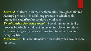 Learned - Culture is learned with practice through continued
through process. It is a lifelong process in which social
interaction socialization or plays a vital role.
Enculturation Patterned social – Social interaction is the
process by which people act and react in relation to others
- Human beings rely on social structure to make sense of
everyday life.
Interactions – It is an interactive process between two or more
partners.
 