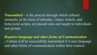 Transmitted – is the process through which cultural
elements, in the form of attitudes, values, beliefs, and
behavioral scripts, are passed onto and taught to individuals
and groups.
Requires language and other forms of Communication
- Culture will be successfully transmitted if it uses language
and other forms of communication within their context.
 