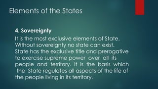 Elements of the States
4. Sovereignty
It is the most exclusive elements of State.
Without sovereignty no state can exist.
State has the exclusive title and prerogative
to exercise supreme power over all its
people and territory. It is the basis which
the State regulates all aspects of the life of
the people living in its territory.
 
