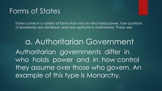 Forms of States
States come in a variety of forms that vary on who holds power, how positions
of leadership are obtained, and how authority is maintained. These are:
a. Authoritarian Government
Authoritarian governments differ in
who holds power and in how control
they assume over those who govern. An
example of this type is Monarchy.
 