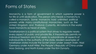 Forms of States
Monarchy is a form of government in which supreme power is
for life or until abdication. The person who heads a monarchy is
called a monarch. Some monarchs hold unlimited political
powers while many constitutional monarchies, such as the
United Kingdom and Thailand. Currently, 44 nations in the world
have monarchs as head of state.
Totalitarianism is a political system that strives to regulate nearly
every aspect of public and private life. It theoretically permits no
individual freedom and that seeks to subordinate all aspects of
individual life to the authority of the state. Modern examples of
totalitarian states include the Soviet Union under Joseph Stalin, Nazi
Germany under Adolf Hitler, the People’s Republic of China under
Mao Zedong, and North Korea under the Kim Dynasty.
 