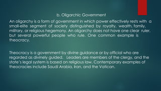 b. Oligarchic Government
An oligarchy is a form of government in which power effectively rests with a
small-elite segment of society distinguished by royalty, wealth, family,
military, or religious hegemony. An oligarchy does not have one clear ruler,
but several powerful people who rule. One common example is
theocracy.
Theocracy is a government by divine guidance or by official who are
regarded as divinely guided. Leaders are members of the clergy, and the
state’s legal system is based on religious law. Contemporary examples of
theocracies include Saudi Arabia, Iran, and the Vatican.
 