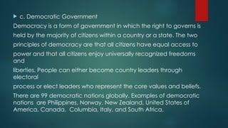  c. Democratic Government
Democracy is a form of government in which the right to governs is
held by the majority of citizens within a country or a state. The two
principles of democracy are that all citizens have equal access to
power and that all citizens enjoy universally recognized freedoms
and
liberties. People can either become country leaders through
electoral
process or elect leaders who represent the core values and beliefs.
There are 99 democratic nations globally. Examples of democratic
nations are Philippines, Norway, New Zealand, United States of
America, Canada, Columbia, Italy, and South Africa.
 