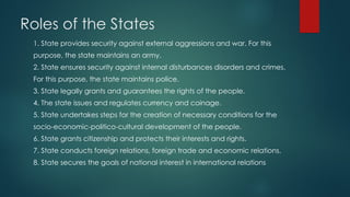 Roles of the States
1. State provides security against external aggressions and war. For this
purpose, the state maintains an army.
2. State ensures security against internal disturbances disorders and crimes.
For this purpose, the state maintains police.
3. State legally grants and guarantees the rights of the people.
4. The state issues and regulates currency and coinage.
5. State undertakes steps for the creation of necessary conditions for the
socio-economic-politico-cultural development of the people.
6. State grants citizenship and protects their interests and rights.
7. State conducts foreign relations, foreign trade and economic relations.
8. State secures the goals of national interest in international relations
 