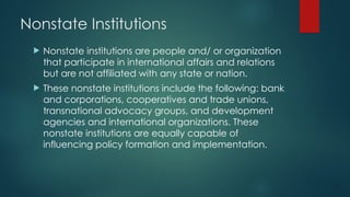 Nonstate Institutions
 Nonstate institutions are people and/ or organization
that participate in international affairs and relations
but are not affiliated with any state or nation.
 These nonstate institutions include the following: bank
and corporations, cooperatives and trade unions,
transnational advocacy groups, and development
agencies and international organizations. These
nonstate institutions are equally capable of
influencing policy formation and implementation.
 