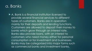 a. Banks
 A. Bank is a financial institution licensed to
provide several financial services to different
types of customers. Banks are in operation
mainly for their deposits and lending functions.
Customers are allowed to deposit their money to
banks which grow through an interest rate.
Banks also provide loans, with an interest to
customers who need money either for personal
consumption or for investment and businesses.
Banks may be categorized into major forms such
as commercial banks and investment banks.
 