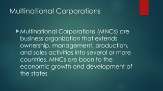 Multinational Corporations
Multinational Corporations (MNCs) are
business organization that extends
ownership, management, production,
and sales activities into several or more
countries. MNCs are boon to the
economic growth and development of
the states
 