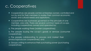 c. Cooperatives
 Cooperatives are people-centers enterprises owned, controlled and
run by and for their members to realize their common economic,
social, and cultural needs and aspirations.
 Cooperatives are businesses governed on the principle of one
member, one vote. There are several common types of co-ops,
including cooperatives owned and operated by:
a. The people working there (worker cooperatives);
b. The people buying the co-op’s goods or services (consumer
cooperatives)
c. The people collaborating to process and market their
products(producer cooperatives); and
d. Groups uniting to enhance their purchasing power (purchasing
cooperatives)
 