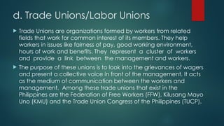 d. Trade Unions/Labor Unions
 Trade Unions are organizations formed by workers from related
fields that work for common interest of its members. They help
workers in issues like fairness of pay, good working environment,
hours of work and benefits. They represent a cluster of workers
and provide a link between the management and workers.
 The purpose of these unions is to look into the grievances of wagers
and present a collective voice in front of the management. It acts
as the medium of communication between the workers and
management. Among these trade unions that exist in the
Philippines are the Federation of Free Workers (FFW), Kilusang Mayo
Uno (KMU) and the Trade Union Congress of the Philippines (TUCP).
 
