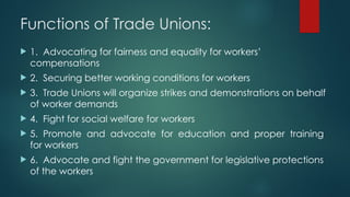 Functions of Trade Unions:
 1. Advocating for fairness and equality for workers’
compensations
 2. Securing better working conditions for workers
 3. Trade Unions will organize strikes and demonstrations on behalf
of worker demands
 4. Fight for social welfare for workers
 5. Promote and advocate for education and proper training
for workers
 6. Advocate and fight the government for legislative protections
of the workers
 