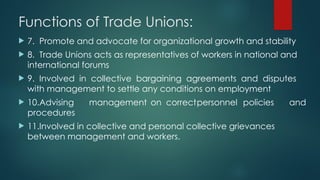 Functions of Trade Unions:
 7. Promote and advocate for organizational growth and stability
 8. Trade Unions acts as representatives of workers in national and
international forums
 9. Involved in collective bargaining agreements and disputes
with management to settle any conditions on employment
 10.Advising management on correctpersonnel policies and
procedures
 11.Involved in collective and personal collective grievances
between management and workers.
 