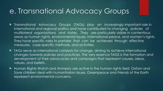 e. Transnational Advocacy Groups
 Transnational Advocacy Groups (TAGs) play an increasingly important role in
international and regional politics and have contributed to changing policies of
multilateral organizations and states. They are particularly visible in contentious
areas as human rights, environmental issues, international peace, and women’s rights.
They have specific roles to partake that can be achieved through effective
measures, case-specific methods, and activities.
 TAGs serve as international catalysts for change, aiming to achieve international
changes towards policies and practices. The very essence TAGS is the formation and
development of their advocacies and campaigns that represent causes, ideas,
values, and beliefs.
 Human Rights Watch and Amnesty are active in the human rights field. Oxfam and
Save children deal with humanitarian issues. Greenpeace and Friends of the Earth
represent environmental concerns.
 