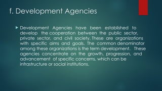 f. Development Agencies
 Development Agencies have been established to
develop the cooperation between the public sector,
private sector, and civil society. These are organizations
with specific aims and goals. The common denominator
among these organizations is the term development. These
agencies concentrate on the growth, progression, and
advancement of specific concerns, which can be
infrastructure or social institutions.
 