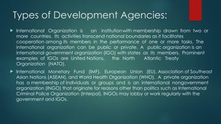 Types of Development Agencies:
 International Organization is an institutionwith membership drawn from two or
more countries. Its activities transcend national boundaries as it facilitates
cooperation among its members in the performance of one or more tasks. The
international organization can be public or private. A public organization is an
international government organization (IGO) with states as its members. Prominent
examples of IGOs are United Nations, the North Atlantic Treaty
Organization (NATO),
 International Monetary Fund (IMF), European Union (EU), Association of Southeast
Asian Nations (ASEAN), and World Health Organization (WHO). A private organization
has a membership of individuals or groups and is an international nongovernment
organization (INGO) that originate for reasons other than politics such as International
Criminal Police Organization (Interpol). INGOs may lobby or work regularly with the
government and IGOs.
 