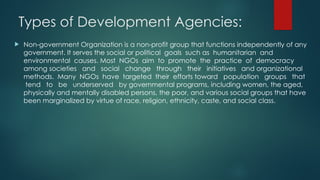 Types of Development Agencies:
 Non-government Organization is a non-profit group that functions independently of any
government. It serves the social or political goals such as humanitarian and
environmental causes. Most NGOs aim to promote the practice of democracy
among societies and social change through their initiatives and organizational
methods. Many NGOs have targeted their efforts toward population groups that
tend to be underserved by governmental programs, including women, the aged,
physically and mentally disabled persons, the poor, and various social groups that have
been marginalized by virtue of race, religion, ethnicity, caste, and social class.
 