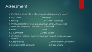 Assessment
1. What is the primary form of economic subsistence of a state?
A. Agriculture C. Foraging
B. Banking D. Market Exchange
2. What political term refers as a sovereign actor with a central
government ruling over population and territory?
A. Banks C. State
B. Government D. Trade Unions
3. What is the institution that membership is drawn from two or more
countries?
A. Cooperatives C. International Government
B. International Organization D. Trade Unions
 