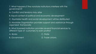 7. What happens if the nonstate institutions interfere with the
government?
A. Conflict and tensions may arise
B. Equal context of political and economic development
C. Equitable health and social development will be distributed
D. Nonstate Organization provides support and assistance through
organized frameworks
8. What licensed institution provides several financial services to
different type of customers to earn profits?
A. Banks C. State
B. Government D. Trade Unions
 