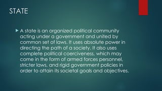 STATE
 A state is an organized political community
acting under a government and united by
common set of laws. It uses absolute power in
directing the path of a society. It also uses
complete political coerciveness, which may
come in the form of armed forces personnel,
stricter laws, and rigid government policies in
order to attain its societal goals and objectives.
 