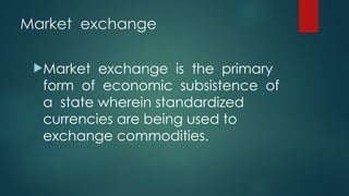 Market exchange
Market exchange is the primary
form of economic subsistence of
a state wherein standardized
currencies are being used to
exchange commodities.
 